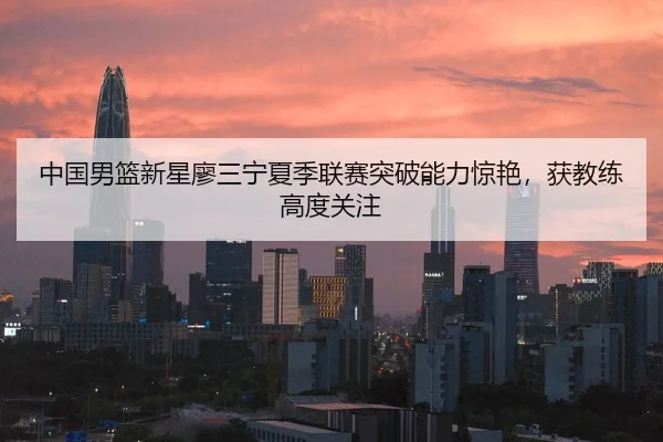 中国男篮新星廖三宁夏季联赛突破能力惊艳，获教练高度关注