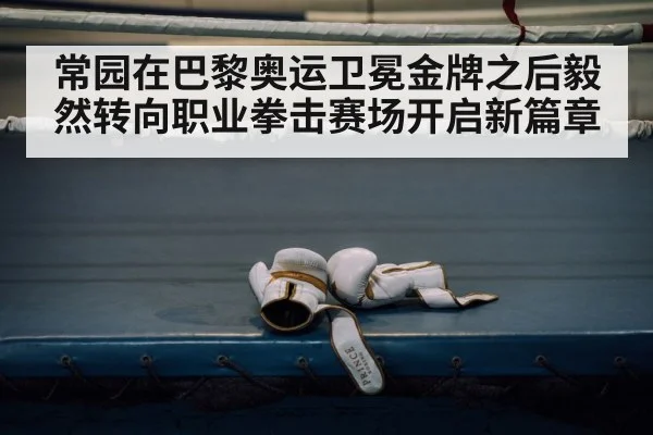 常园在巴黎奥运卫冕金牌之后毅然转向职业拳击赛场开启新篇章