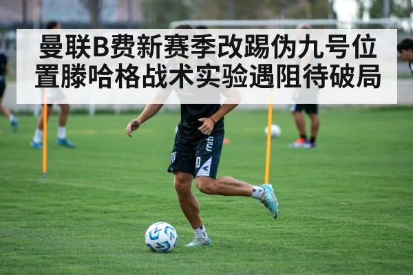 曼联B费新赛季改踢伪九号位置滕哈格战术实验遇阻待破局
