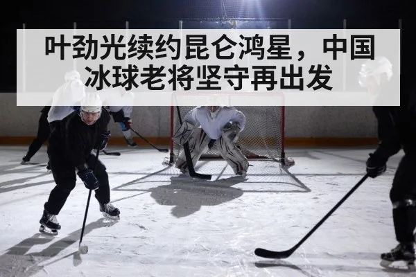 叶劲光续约昆仑鸿星，中国冰球老将坚守再出发
